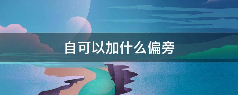 自可以加什么偏旁（自己的自可以加什么偏旁）