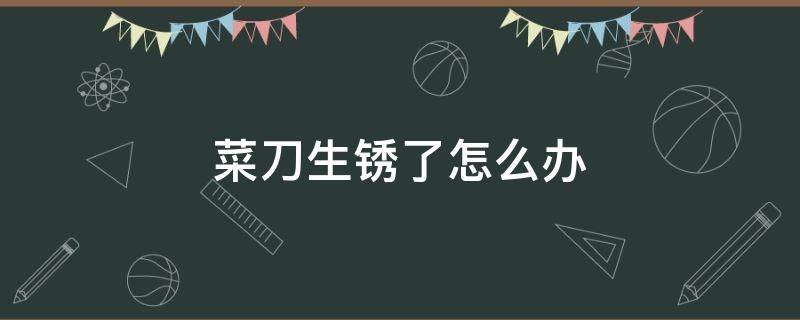 菜刀生锈了怎么办 菜刀生锈了怎么办化学