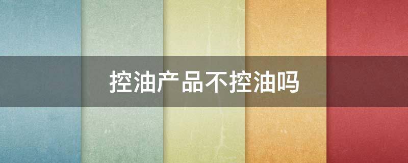 控油产品不控油吗（控油产品不控油吗为什么）