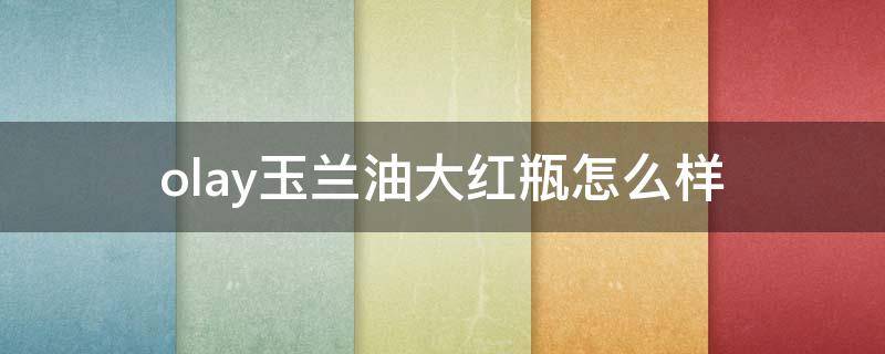 olay玉兰油大红瓶怎么样（olay玉兰油大红瓶适合什么年龄段）