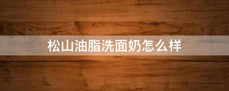 松山油脂洗面奶怎么样（松山油脂 洗面奶）