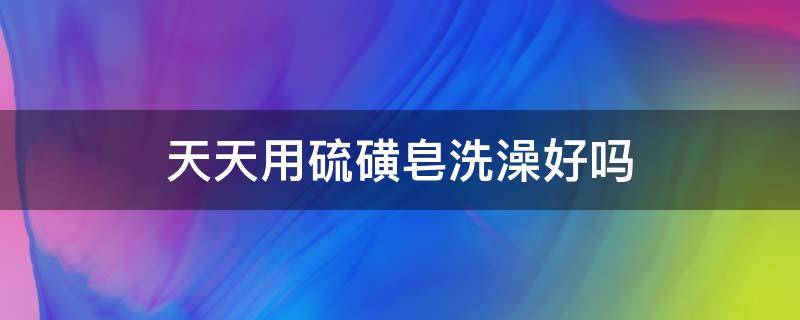 天天用硫磺皂洗澡好吗 经常用硫磺皂洗澡可以吗