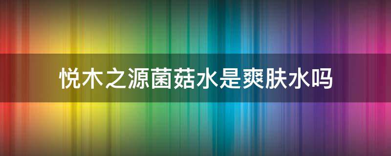 悦木之源菌菇水是爽肤水吗 悦木之源菌菇水好用不