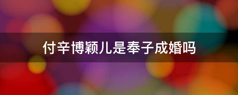 付辛博颖儿是奉子成婚吗（付辛博颖儿是奉子成婚吗知乎）