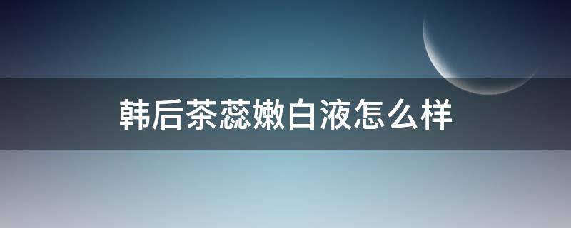韩后茶蕊嫩白液怎么样（韩后茶蕊嫩白液是水吗）