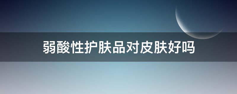 弱酸性护肤品对皮肤好吗（弱酸性护肤品对皮肤好吗女生）