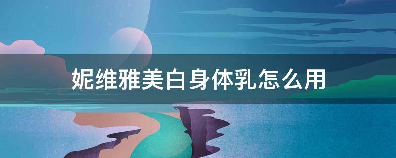 妮维雅美白身体乳怎么用 妮维雅美白身体乳有用吗