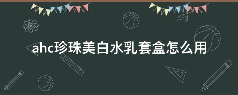 ahc珍珠美白水乳套盒怎么用（ahc保湿珍珠水乳）