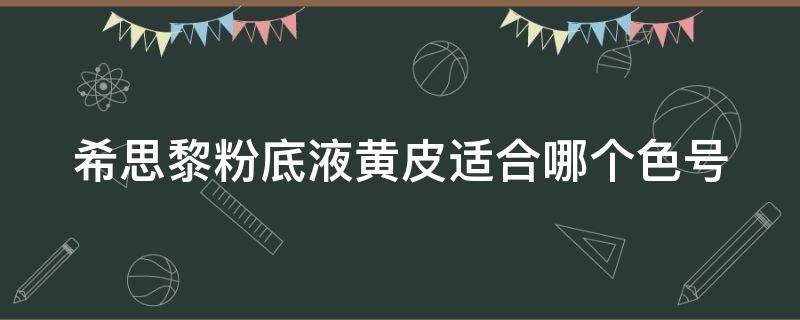 希思黎粉底液黄皮适合哪个色号 希思黎粉底液适合什么皮肤
