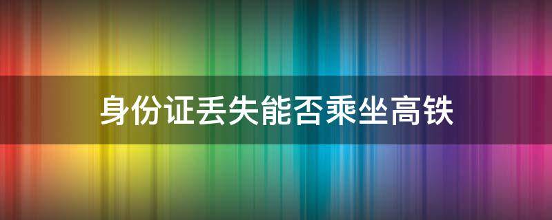 身份证丢失能否乘坐高铁 无身份证怎么乘坐高铁