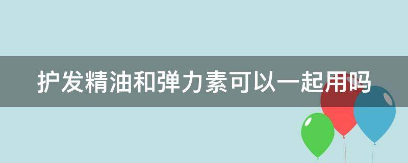 护发精油和弹力素可以一起用吗（弹力素和护发精油能一起用吗）