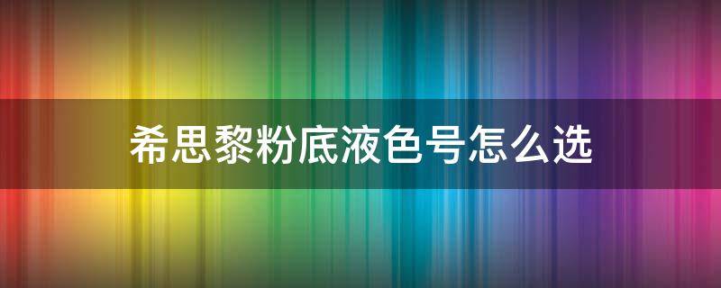 希思黎粉底液色号怎么选（希思黎粉底液色号选择）
