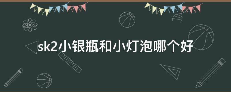sk2小银瓶和小灯泡哪个好 sk2小银瓶和小灯泡哪个好用