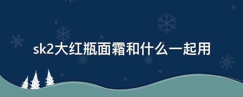 sk2大红瓶面霜和什么一起用 sk2大红瓶面霜区别