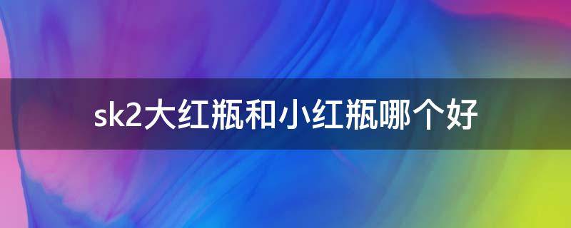sk2大红瓶和小红瓶哪个好 sk-ii大红瓶跟小红瓶有什么区别
