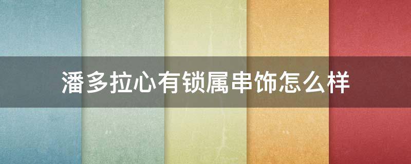 潘多拉心有锁属串饰怎么样 潘多拉心形吊坠