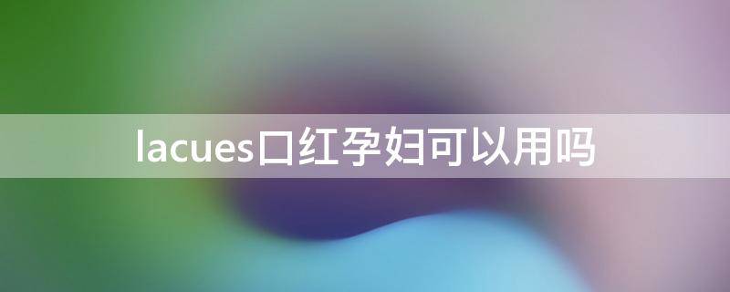 lacues口红孕妇可以用吗（拉薇口红孕妇可以用吗）