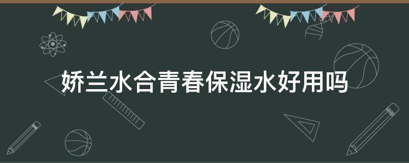 娇兰水合青春保湿水好用吗（娇兰水合青春系列好用吗）