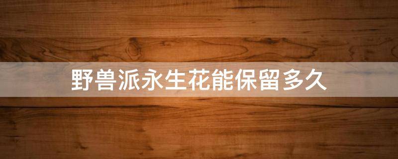 野兽派永生花能保留多久（野兽派的永生花是真花吗）
