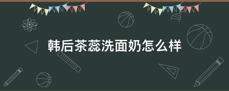 韩后茶蕊洗面奶怎么样（韩后茶蕊护肤品怎么样用）