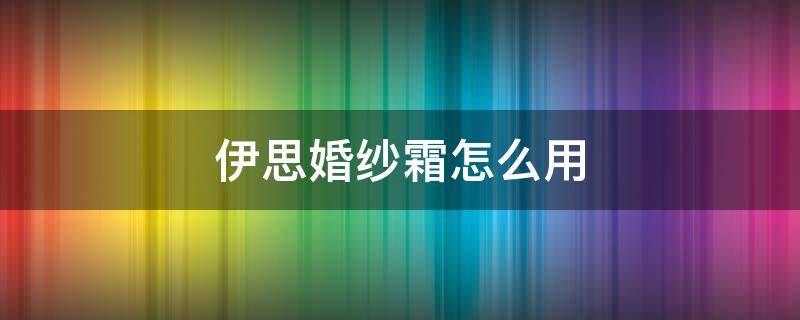 伊思婚纱霜怎么用（伊思婚纱霜好用吗）