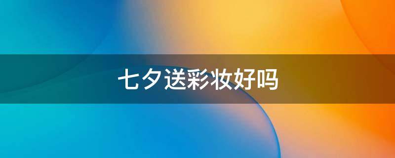 七夕送彩妆好吗 七夕送彩妆好吗知乎