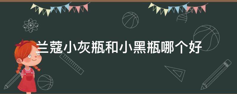 兰蔻小灰瓶和小黑瓶哪个好（兰蔻小黑瓶和小蓝瓶哪个好）