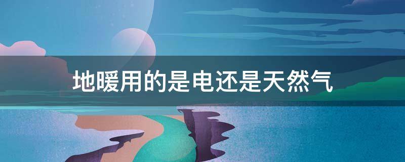 地暖用的是电还是天然气（地暖是电还是天然气的好）