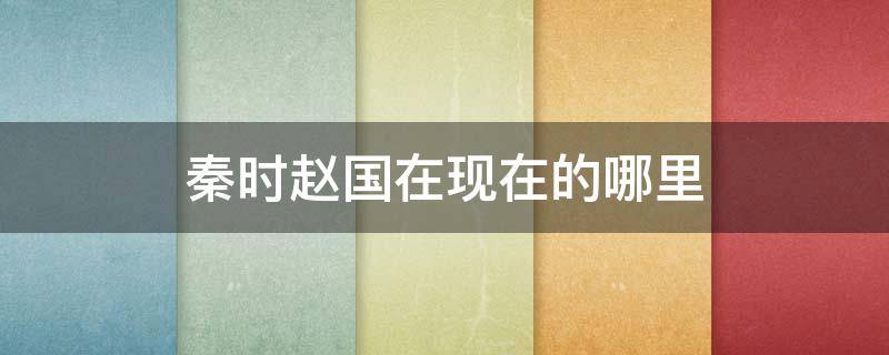 秦时赵国在现在的哪里 秦国时赵国是现在的什么地方