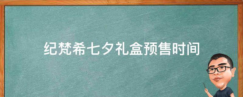 纪梵希七夕礼盒预售时间（纪梵希七夕礼盒预售时间查询）