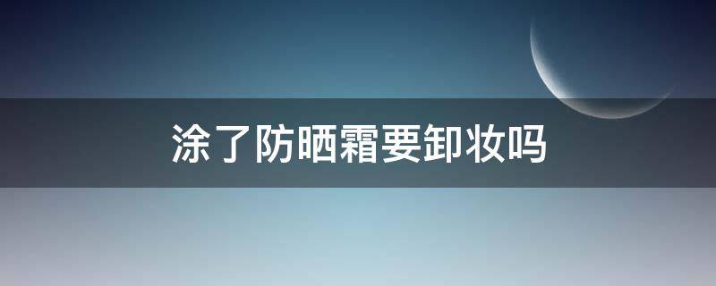 涂了防晒霜要卸妆吗（儿童涂了防晒霜要卸妆吗）