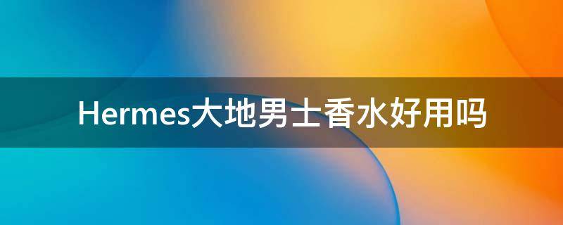 Hermes大地男士香水好用吗（爱马仕大地男士香水是什么味道）
