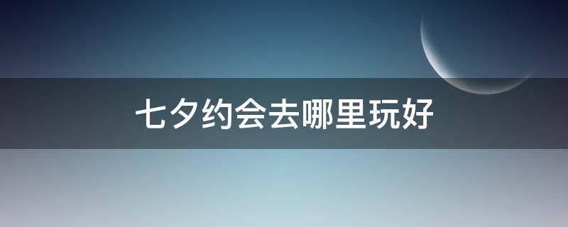 七夕约会去哪里玩好（七夕约会去哪里玩好一点）