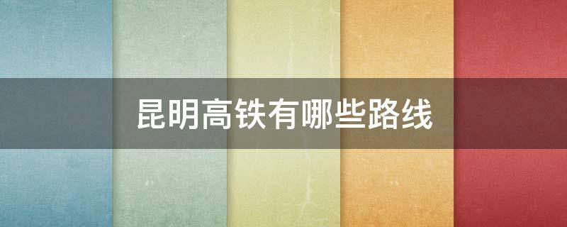 昆明高铁有哪些路线（昆明高铁有哪些路线开通）