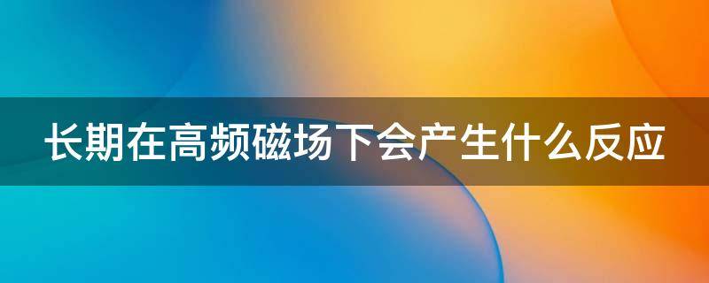 长期在高频磁场下会产生什么反应 长期在高频磁场工作有什么伤害
