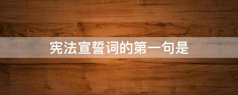 宪法宣誓词的第一句是（宪法宣誓词的第一句第一句是）