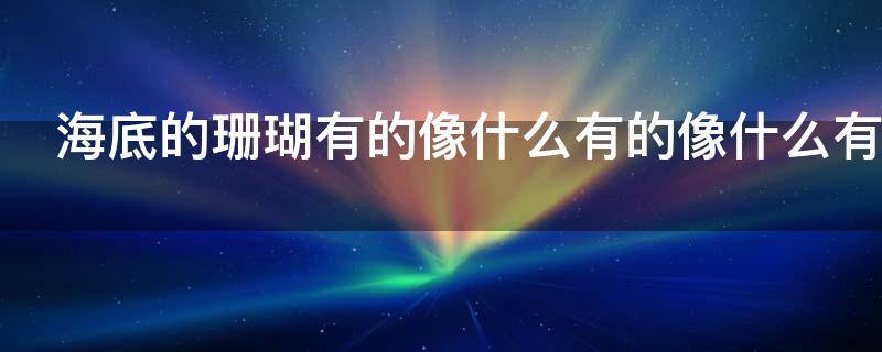 海底的珊瑚有的像什么有的像什么有的像什么