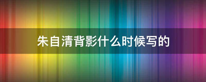 朱自清背影什么时候写的（朱自清背影写于哪一年）
