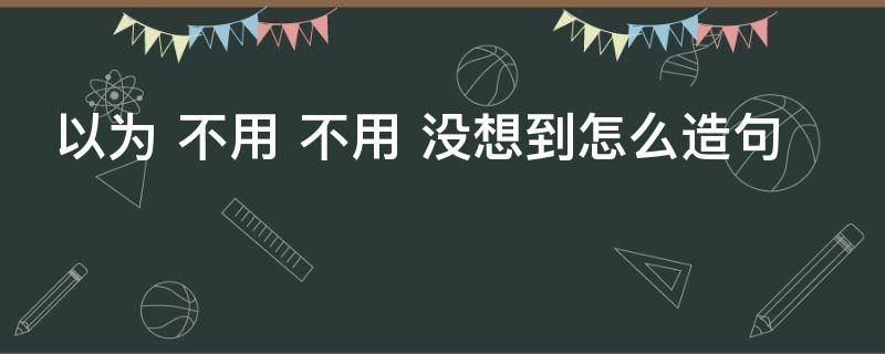 以为 不用 不用 没想到怎么造句