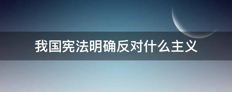 我国宪法明确反对什么主义（我国宪法明确反对什么主义和主义）