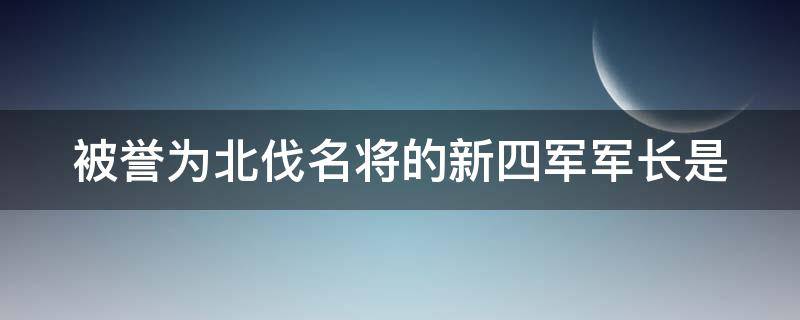 被誉为北伐名将的新四军军长是（被称为北伐名将的新四军军长是谁）
