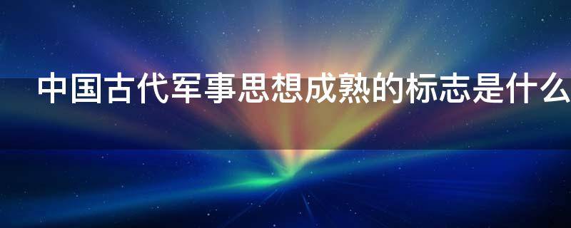 中国古代军事思想成熟的标志是什么（中国古代军事思想成熟的标志是什么问世）