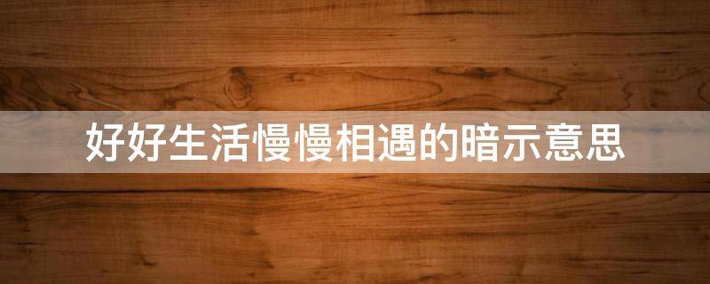 好好生活慢慢相遇的暗示意思（好好生活慢慢相遇下句怎么接）