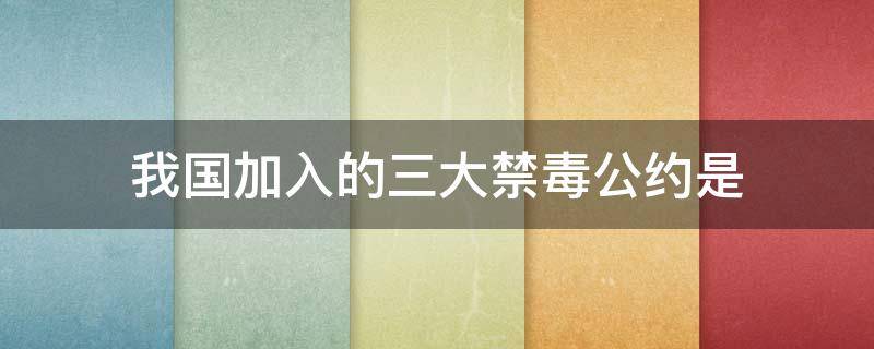 我国加入的三大禁毒公约是 我国加入的三大禁毒公约是哪三个