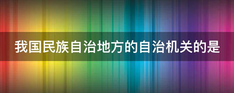 我国民族自治地方的自治机关的是（我国民族自治地方的自治机关的是什么）