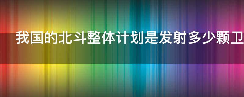 我国的北斗整体计划是发射多少颗卫星