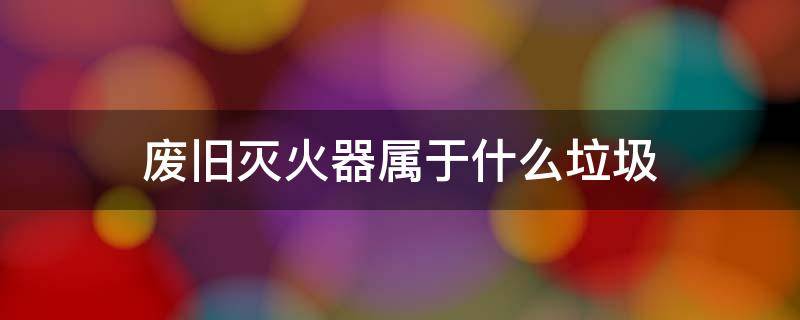 废旧灭火器属于什么垃圾 废旧灭火器属于危废吗