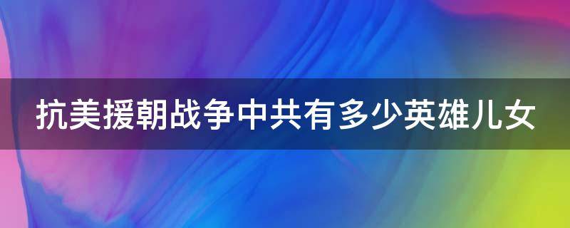 抗美援朝战争中共有多少英雄儿女
