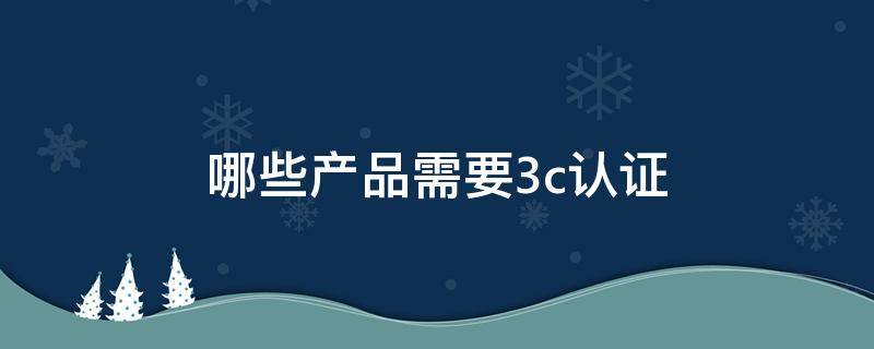 哪些产品需要3c认证（哪些产品需要ce认证）