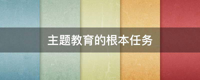 主题教育的根本任务 在全党开展主题教育的根本任务